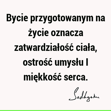 Bycie przygotowanym na życie oznacza zatwardziałość ciała, ostrość umysłu i miękkość