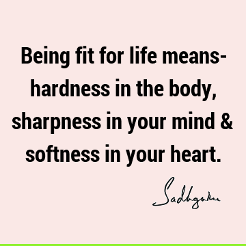 Being fit for life means- hardness in the body, sharpness in your mind & softness in your