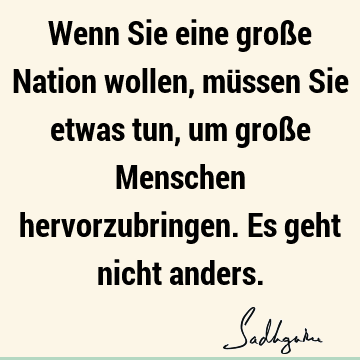 Wenn Sie eine große Nation wollen, müssen Sie etwas tun, um große Menschen hervorzubringen. Es geht nicht