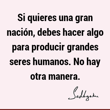 Si quieres una gran nación, debes hacer algo para producir grandes seres humanos. No hay otra