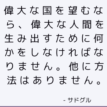 偉大な国を望むなら、偉大な人間を生み出すために何かをしなければなりません。 他に方法はありません。