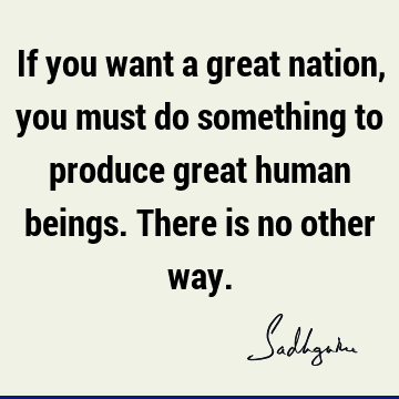 If you want a great nation, you must do something to produce great human beings. There is no other