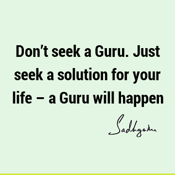 Don’t seek a Guru. Just seek a solution for your life – a Guru will