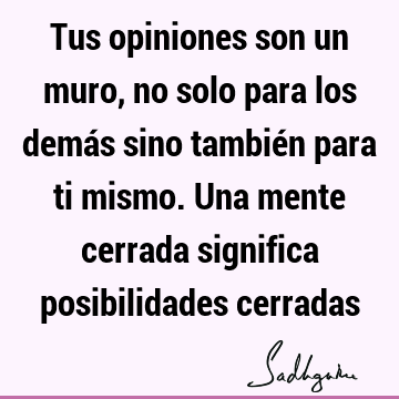 Tus opiniones son un muro, no solo para los demás sino también para ti mismo. Una mente cerrada significa posibilidades