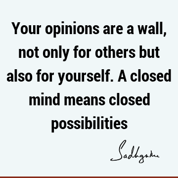 Your opinions are a wall, not only for others but also for yourself. A closed mind means closed