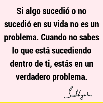 Si algo sucedió o no sucedió en su vida no es un problema. Cuando no sabes lo que está sucediendo dentro de ti, estás en un verdadero