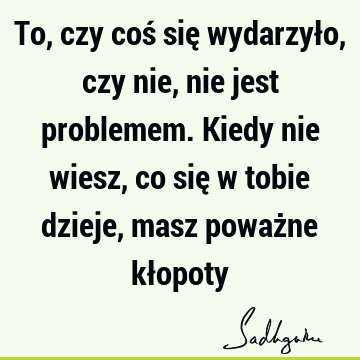 To, czy coś się wydarzyło, czy nie, nie jest problemem. Kiedy nie wiesz, co się w tobie dzieje, masz poważne kł