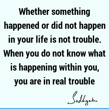 Whether something happened or did not happen in your life is not trouble. When you do not know what is happening within you, you are in real