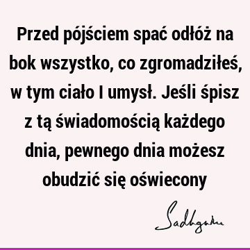 Przed pójściem spać odłóż na bok wszystko, co zgromadziłeś, w tym ciało i umysł. Jeśli śpisz z tą świadomością każdego dnia, pewnego dnia możesz obudzić się oś