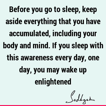 Before you go to sleep, keep aside everything that you have accumulated, including your body and mind. If you sleep with this awareness every day, one day, you