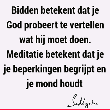 Bidden betekent dat je God probeert te vertellen wat hij moet doen. Meditatie betekent dat je je beperkingen begrijpt en je mond