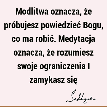 Modlitwa oznacza, że próbujesz powiedzieć Bogu, co ma robić. Medytacja oznacza, że rozumiesz swoje ograniczenia i zamykasz się