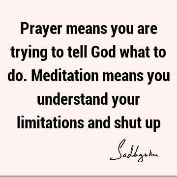Prayer means you are trying to tell God what to do. Meditation means you understand your limitations and shut