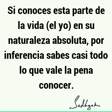 Si conoces esta parte de la vida (el yo) en su naturaleza absoluta, por inferencia sabes casi todo lo que vale la pena