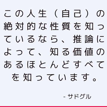 この人生（自己）の絶対的な性質を知っているなら、推論によって、知る価値のあるほとんどすべてを知っています。