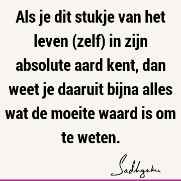 Als je dit stukje van het leven (zelf) in zijn absolute aard kent, dan weet je daaruit bijna alles wat de moeite waard is om te