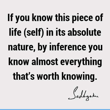 If you know this piece of life (self) in its absolute nature, by inference you know almost everything that’s worth