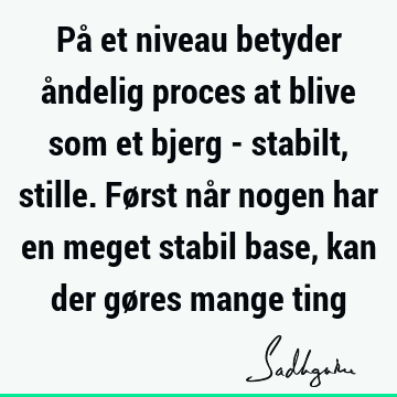 På et niveau betyder åndelig proces at blive som et bjerg - stabilt, stille. Først når nogen har en meget stabil base, kan der gøres mange