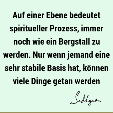 Auf einer Ebene bedeutet spiritueller Prozess, immer noch wie ein Bergstall zu werden. Nur wenn jemand eine sehr stabile Basis hat, können viele Dinge getan