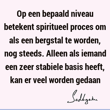 Op een bepaald niveau betekent spiritueel proces om als een bergstal te worden, nog steeds. Alleen als iemand een zeer stabiele basis heeft, kan er veel worden