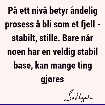 På ett nivå betyr åndelig prosess å bli som et fjell - stabilt, stille. Bare når noen har en veldig stabil base, kan mange ting gjø