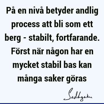 På en nivå betyder andlig process att bli som ett berg - stabilt, fortfarande. Först när någon har en mycket stabil bas kan många saker gö