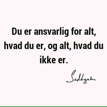 Du er ansvarlig for alt, hvad du er, og alt, hvad du ikke