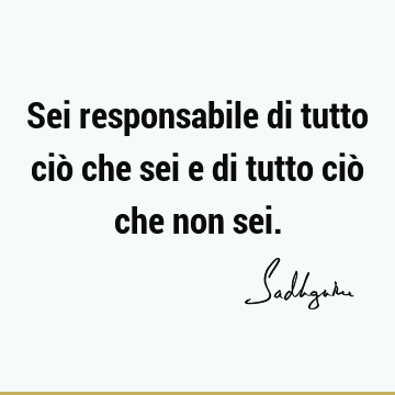 Sei responsabile di tutto ciò che sei e di tutto ciò che non