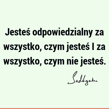 Jesteś odpowiedzialny za wszystko, czym jesteś i za wszystko, czym nie jesteś