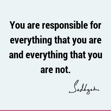 You are responsible for everything that you are and everything that you are