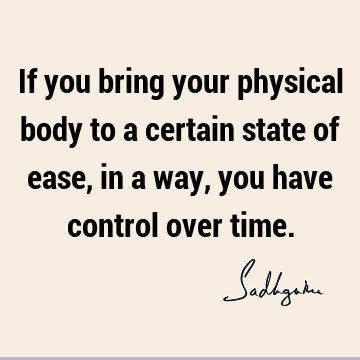 If you bring your physical body to a certain state of ease, in a way, you have control over
