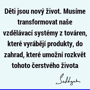 Děti jsou nový život. Musíme transformovat naše vzdělávací systémy z továren, které vyrábějí produkty, do zahrad, které umožní rozkvět tohoto čerstvého ž