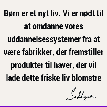 Børn er et nyt liv. Vi er nødt til at omdanne vores uddannelsessystemer fra at være fabrikker, der fremstiller produkter til haver, der vil lade dette friske