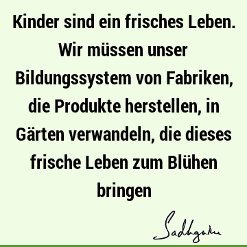 Kinder sind ein frisches Leben. Wir müssen unser Bildungssystem von Fabriken, die Produkte herstellen, in Gärten verwandeln, die dieses frische Leben zum Blü