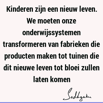 Kinderen zijn een nieuw leven. We moeten onze onderwijssystemen transformeren van fabrieken die producten maken tot tuinen die dit nieuwe leven tot bloei