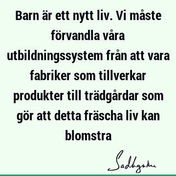 Barn är ett nytt liv. Vi måste förvandla våra utbildningssystem från att vara fabriker som tillverkar produkter till trädgårdar som gör att detta fräscha liv