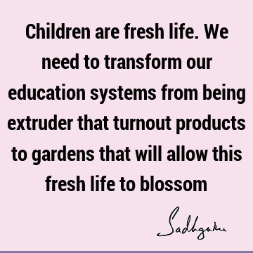 Children are fresh life. We need to transform our education systems from being extruder that turnout products to gardens that will allow this fresh life to
