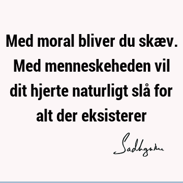 Med moral bliver du skæv. Med menneskeheden vil dit hjerte naturligt slå for alt der