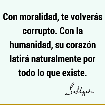 Con moralidad, te volverás corrupto. Con la humanidad, su corazón latirá naturalmente por todo lo que