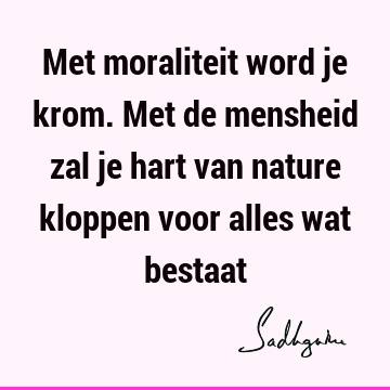 Met moraliteit word je krom. Met de mensheid zal je hart van nature kloppen voor alles wat