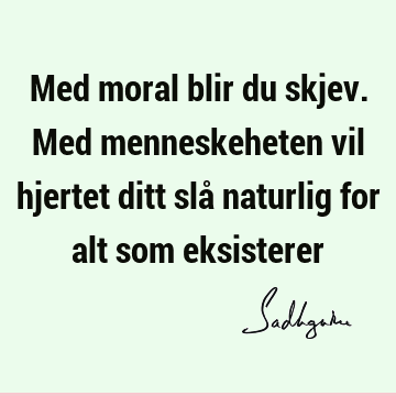 Med moral blir du skjev. Med menneskeheten vil hjertet ditt slå naturlig for alt som