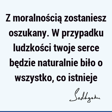 Z moralnością zostaniesz oszukany. W przypadku ludzkości twoje serce będzie naturalnie biło o wszystko, co