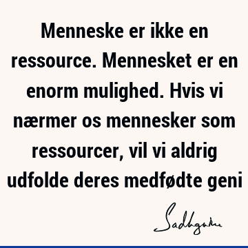 Menneske er ikke en ressource. Mennesket er en enorm mulighed. Hvis vi nærmer os mennesker som ressourcer, vil vi aldrig udfolde deres medfødte