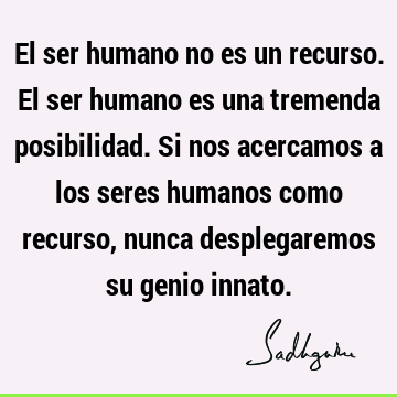 El ser humano no es un recurso. El ser humano es una tremenda posibilidad. Si nos acercamos a los seres humanos como recurso, nunca desplegaremos su genio