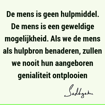 De mens is geen hulpmiddel. De mens is een geweldige mogelijkheid. Als we de mens als hulpbron benaderen, zullen we nooit hun aangeboren genialiteit