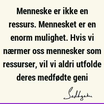 Menneske er ikke en ressurs. Mennesket er en enorm mulighet. Hvis vi nærmer oss mennesker som ressurser, vil vi aldri utfolde deres medfødte