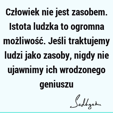 Człowiek nie jest zasobem. Istota ludzka to ogromna możliwość. Jeśli traktujemy ludzi jako zasoby, nigdy nie ujawnimy ich wrodzonego