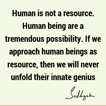 Human is not a resource. Human being are a tremendous possibility. If we approach human beings as resource, then we will never unfold their innate