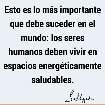 Esto es lo más importante que debe suceder en el mundo: los seres humanos deben vivir en espacios energéticamente