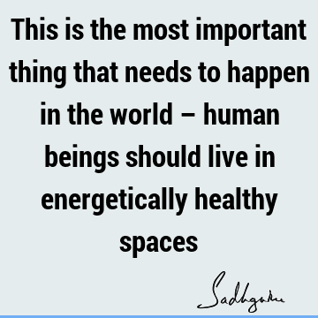 This is the most important thing that needs to happen in the world – human beings should live in energetically healthy